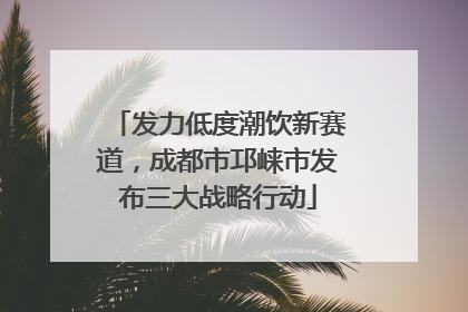 发力低度潮饮新赛道，成都市邛崃市发布三大战略行动