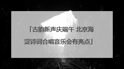 古韵新声庆端午 北京海淀诗词合唱音乐会有亮点
