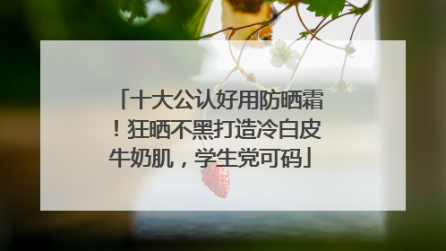 十大公认好用防晒霜！狂晒不黑打造冷白皮牛奶肌，学生党可码