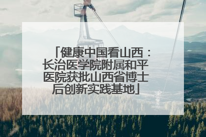 健康中国看山西：长治医学院附属和平医院获批山西省博士后创新实践基地