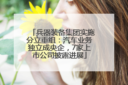 兵器装备集团实施分立重组：汽车业务独立成央企，7家上市公司披露进展