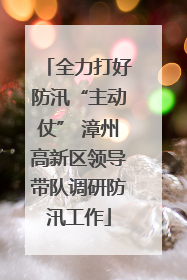 全力打好防汛“主动仗” 漳州高新区领导带队调研防汛工作