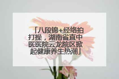 八段锦+经络拍打操，湖南省直中医医院云龙院区掀起健康养生热潮