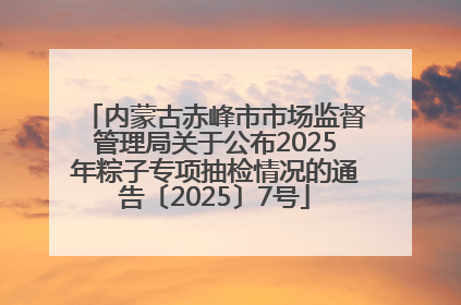 内蒙古赤峰市市场监督管理局关于公布2025年粽子专项抽检情况的通告〔2025〕7号