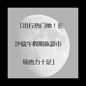 出行热门地！长沙端午假期旅游市场热力十足