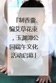 制香囊、编艾草花束，玉渊潭公园端午文化活动启幕