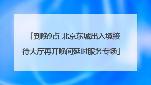 到晚9点 北京东城出入境接待大厅再开晚间延时服务专场
