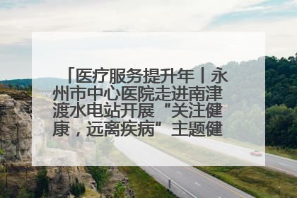 医疗服务提升年丨永州市中心医院走进南津渡水电站开展“关注健康，远离疾病”主题健康促进活动
