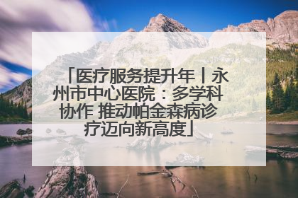 医疗服务提升年丨永州市中心医院：多学科协作 推动帕金森病诊疗迈向新高度
