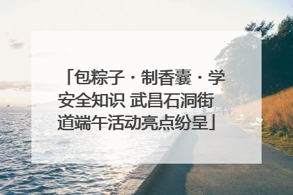 包粽子・制香囊・学安全知识 武昌石洞街道端午活动亮点纷呈