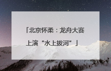 北京怀柔：龙舟大赛上演“水上拔河”