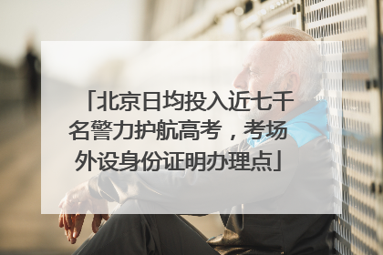 北京日均投入近七千名警力护航高考，考场外设身份证明办理点