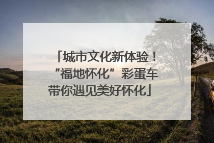 城市文化新体验！“福地怀化”彩蛋车带你遇见美好怀化