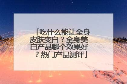 吃什么能让全身皮肤变白？全身美白产品哪个效果好？热门产品测评