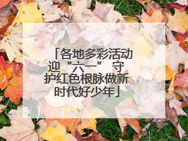 各地多彩活动迎“六一” 守护红色根脉做新时代好少年