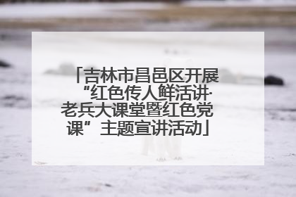 吉林市昌邑区开展“红色传人鲜活讲·老兵大课堂暨红色党课”主题宣讲活动