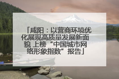 咸阳：以营商环境优化展现高质量发展新面貌 上榜“中国城市网络形象指数”报告