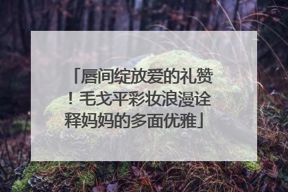 唇间绽放爱的礼赞！毛戈平彩妆浪漫诠释妈妈的多面优雅