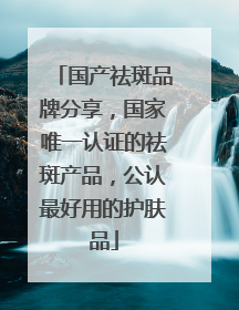 国产祛斑品牌分享，国家唯一认证的祛斑产品，公认最好用的护肤品