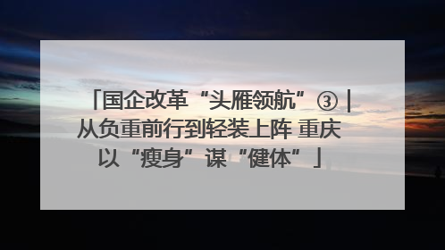 国企改革“头雁领航”③｜从负重前行到轻装上阵 重庆以“瘦身”谋“健体”