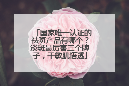 国家唯一认证的祛斑产品有哪个？淡斑最厉害三个牌子，干敏肌悟透