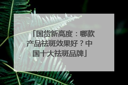 国货新高度：哪款产品祛斑效果好？中国十大祛斑品牌