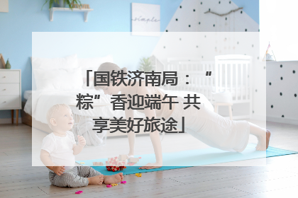国铁济南局：“粽”香迎端午 共享美好旅途