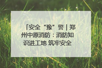 安全“豫”警｜郑州中原消防：消防知识进工地 筑牢安全“防火墙”