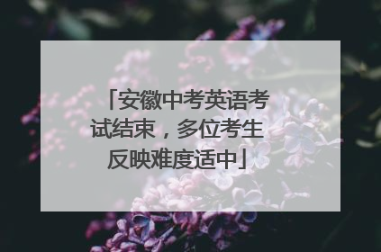 安徽中考英语考试结束，多位考生反映难度适中