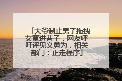 大爷制止男子拖拽女童进巷子，网友呼吁评见义勇为，相关部门：正走程序