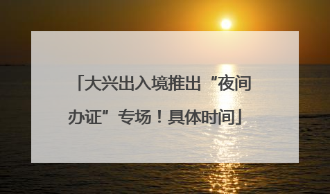 大兴出入境推出“夜间办证”专场！具体时间