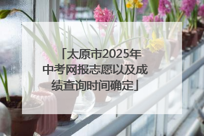 太原市2025年中考网报志愿以及成绩查询时间确定