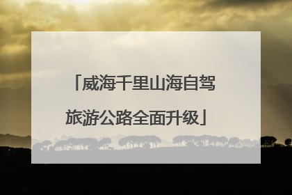 威海千里山海自驾旅游公路全面升级