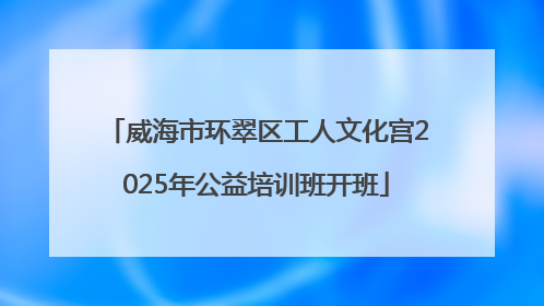 威海市环翠区工人文化宫2025年公益培训班开班