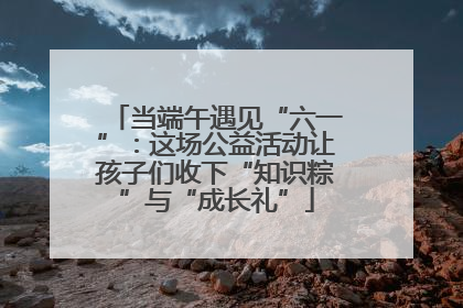 当端午遇见“六一”：这场公益活动让孩子们收下“知识粽”与“成长礼”