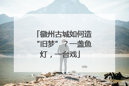 徽州古城如何造“旧梦”？一盏鱼灯，一台戏