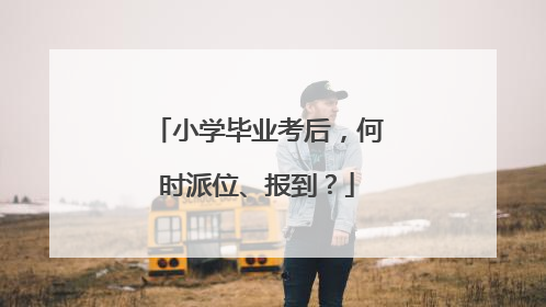 小学毕业考后，何时派位、报到？