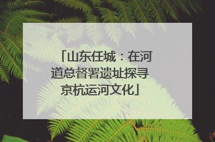 山东任城：在河道总督署遗址探寻京杭运河文化