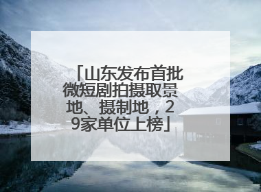 山东发布首批微短剧拍摄取景地、摄制地，29家单位上榜