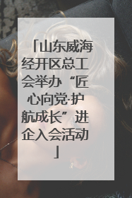 山东威海经开区总工会举办“匠心向党·护航成长”进企入会活动