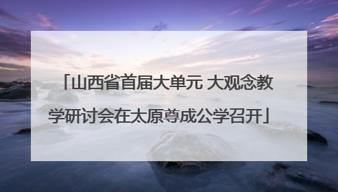 山西省首届大单元 大观念教学研讨会在太原尊成公学召开