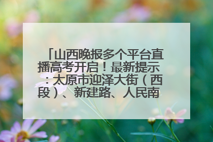 山西晚报多个平台直播高考开启！最新提示：太原市迎泽大街（西段）、新建路、人民南路高考期间增开路口