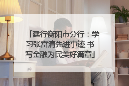 建行衡阳市分行：学习张富清先进事迹 书写金融为民美好篇章