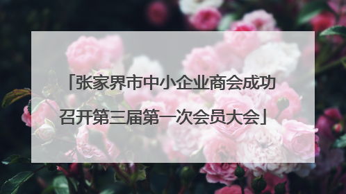 张家界市中小企业商会成功召开第三届第一次会员大会