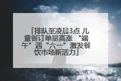 排队至凌晨3点 儿童餐订单量高涨 “端午”遇“六一”激发餐饮市场新活力