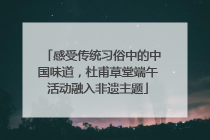 感受传统习俗中的中国味道，杜甫草堂端午活动融入非遗主题