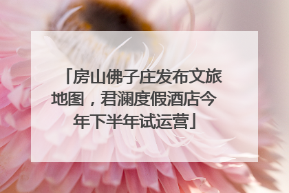 房山佛子庄发布文旅地图，君澜度假酒店今年下半年试运营