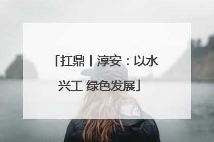 扛鼎丨淳安：以水兴工 绿色发展