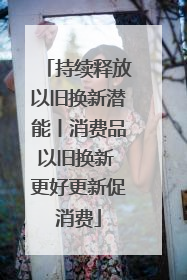 持续释放以旧换新潜能丨消费品以旧换新 更好更新促消费