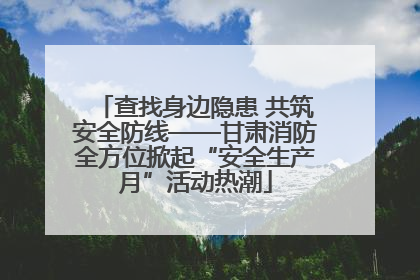 查找身边隐患 共筑安全防线——甘肃消防全方位掀起“安全生产月”活动热潮